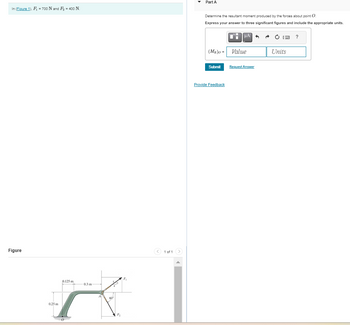 In (Figure 1), F₁ = 700 N and F₂ = 400 N.
Figure
0.25 m
0.125 m
0
0.3 m
X
60⁰
F₂
P
< 1 of 1 >
▾ Part A
Determine the resultant moment produced by the forces about point O.
Express your answer to three significant figures and include the appropriate units.
(MR)O - Value
Submit
μA
Provide Feedback
Request Answer
A
Units
?