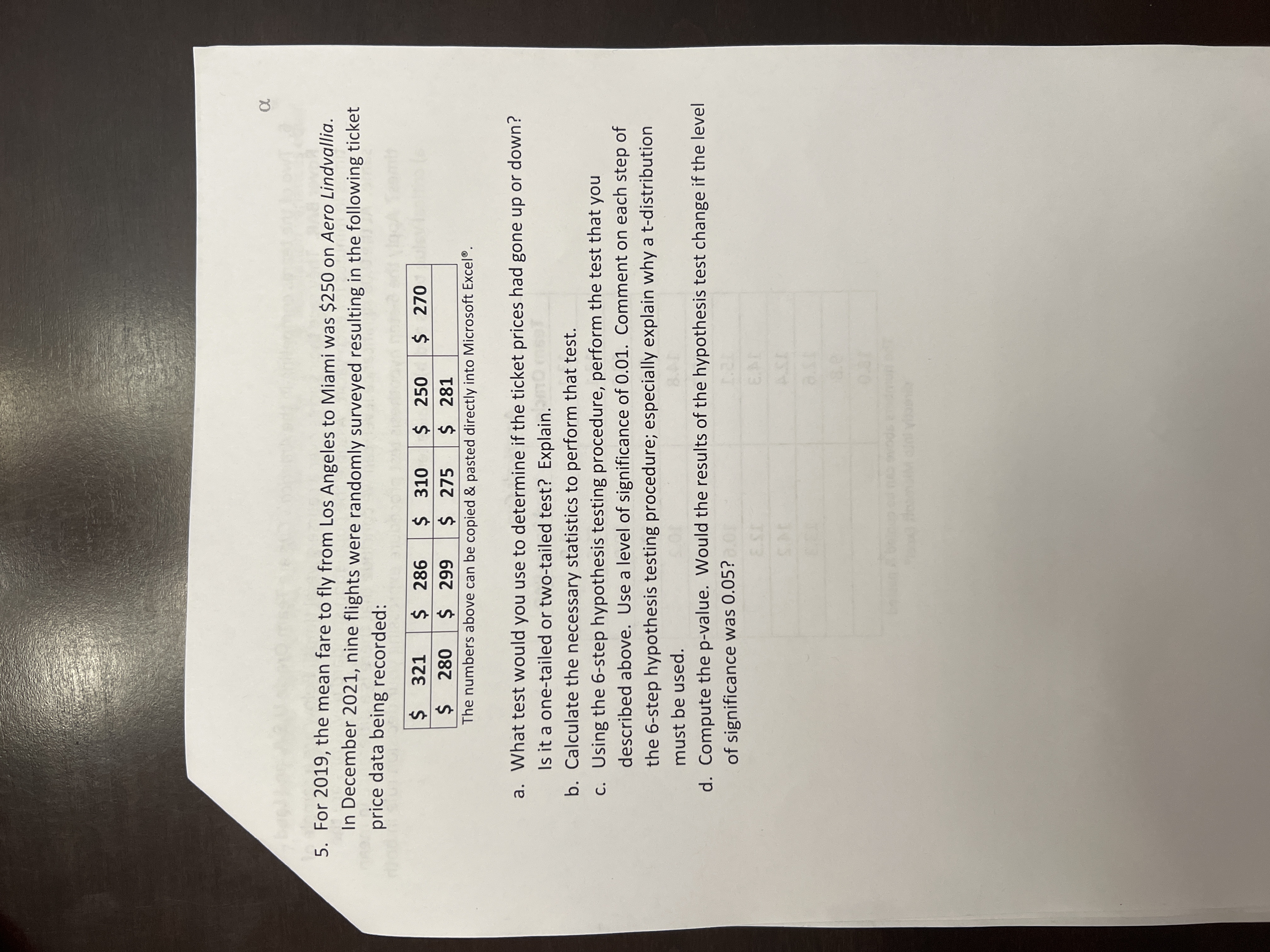 **Problem 5**

For 2019, the mean fare to fly from Los Angeles to Miami was $250 on Aero Lindvallia. In December 2021, nine flights were randomly surveyed, resulting in the following ticket price data being recorded:

- $321
- $286
- $310
- $250
- $270
- $280
- $299
- $275
- $281

*The numbers above can be copied and pasted directly into Microsoft Excel®.*

**Questions:**

a. What test would you use to determine if the ticket prices had gone up or down? Is it a one-tailed or two-tailed test? Explain.

b. Calculate the necessary statistics to perform that test.

c. Using the 6-step hypothesis testing procedure, perform the test that you described above. Use a level of significance of 0.01. Comment on each step of the 6-step hypothesis testing procedure; especially explain why a t-distribution must be used.

d. Compute the p-value. Would the results of the hypothesis test change if the level of significance was 0.05?