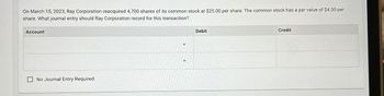 ப
Account
On March 15, 2023, Ray Corporation reacquired 4,700 shares of its common stock at $25.00 per share. The common stock has a par value of $4.00 per
share. What journal entry should Ray Corporation record for this transaction?
No Journal Entry Required
Debit
Credit