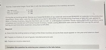 es
Rooney Corporation began fiscal Year 2 with the following balances in its inventory accounts.
Raw Materials
Work in Process
Finished Goods
$ 55,900
82,600
27,300
During the accounting period, Rooney purchased $239,900 of raw materials and issued $249,000 of materials to the production
department. Direct labor costs for the period amounted to $323,600, and manufacturing overhead of $46,900 was applied to
Work in Process Inventory. Assume that there was no over- or underapplied overhead. Goods costing $610,400 to produce were
completed and transferred to Finished Goods Inventory. Goods costing $601,600 were sold for $801,000 during the period.
Selling and administrative expenses amounted to $70,900.
Required
a. Determine the ending balance of each of the three inventory accounts that would appear on the year-end balance sheet.
b1. Prepare a schedule of cost of goods manufactured and sold.
b2. Prepare an income statement.
Complete this question by entering your answers in the tabs below.