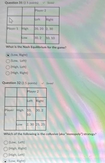 Question 31 (2.5 points)
Saved
Player 2
Left
Right
Player 1 High
20, 20 2, 30
Low
30, 2
10, 10
What is the Nash Equilibrium for the game?
[Low, Right]
(Low, Left)
[High, Left)
[High, Right)
Question 32 (2.5 points) ✓ Saved
Player 2
Left Right
Player High 10, 30, 2
1
220
10
Low 2,30 25, 25
Which of the following is the collusive (aka "monopoly") strategy?
[Low, Left)
High, Right)
[High, Left)
(Low, Right)