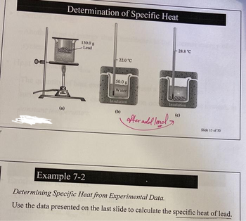 O-E
PAS
(a)
Determination of Specific Heat
150.0 g
Lead
- 22.0 °C
50.0 g
Water
Insulation
(b)
after add lead
28.8 °C
Insulation
(c)
Slide 13 of 50
Example 7-2
Determining Specific Heat from Experimental Data.
Use the data presented on the last slide to calculate the specific heat of lead.