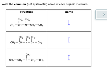 Write the common (not systematic) name of each organic molecule.
structure
CH3 CH3
CH3-CH-N-CH2-CH3
name
CH3 CH3 CH3
☐
CH3- CH-N -
-CH-CH3
CH3
CH3 CH2-N-CH2-CH3
☑