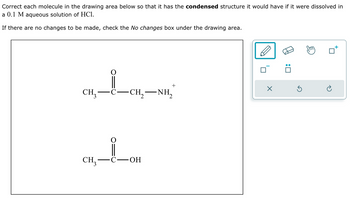 Correct each molecule in the drawing area below so that it has the condensed structure it would have if it were dissolved in
a 0.1 M aqueous solution of HCl.
If there are no changes to be made, check the No changes box under the drawing area.
+
☑
CH₂-
·C.
-
CH, NH,
CH3
C-OH
: