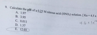 9. Calculate the pH of a 0.25M nitrous acid (HNO2) solution. [ Ka = 4.5 x
A. 1.97
B. 3.95
4.5x10"
C. 0.011
D. 1.37
E. 12.03
