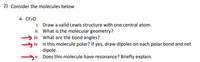 **2) Consider the molecules below**

a. **CF₂O**

   i. Draw a valid Lewis structure with one central atom.
   
   ii. What is the molecular geometry?
   
   iii. What are the bond angles?
   
   iv. Is this molecule polar? If yes, draw dipoles on each polar bond and net dipole.
   
   v. Does this molecule have resonance? Briefly explain.