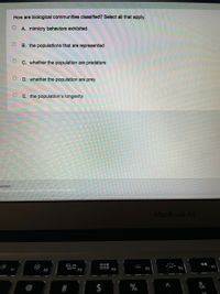 How are biological communities classified? Select all that apply.
A. mimicry behaviors exhibited
B. the populations that are represented
C. whether the population are predators
D. whether the population are prey
E. the population's longevity
wered
MacBook Air
000
000
F4
E5
F6
%
%24
%23
