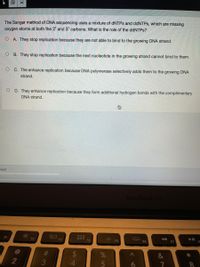 The Sanger method of DNA sequencing uses a mixture of DNTPS and ddNTPs, which are missing
oxygen atoms at both the 2' and 3' carbons. What is the role of the ddNTPs?
O A. They stop replication because they are not able to bind to the growing DNA strand.
O B. They stop replication because the next nucleotide in the growing strand cannot bind to them.
O C. The enhance replication because DNA polymerase selectively adds them to the growing DNA
strand.
O D. They enhance replication because they form additional hydrogen bonds with the complimentary
DNA strand.
ered
MacBook Air
80
F3
D00 F4
F1
F2
F6
F7
23
&
2
3
5
6
%244
