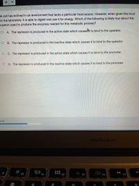 A cell has evolved in an environment that lacks a particular food source. However, when given this food
in the laboratory, it is able to digest and use it for energy. Which of the following is likely true about the
operon used to produce the enzymes needed for this metabolic process?
O A. The repressor is produced in the active state which causest to bind to the operator.
O B. The repressor is produced in the inactive state which causes it to bind to the operator.
O C. The repressor is produced in the active state which causes it to bind to the promoter.
O D. The repressor is produced in the inactive state which causes it to bind to the promoter.
ered
MacBook Air
F1
F2
F3
D00
F4
E5
F6
00
