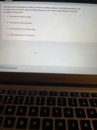 Two cells use the same segment of DNA to produce two different proteins. The mRNA transcribed by cell
A contains more introns than does the mRNA produced by cell B. Which of the following is true about
the proteins of these cells?
O A The protein for cell A is longer.
O B. The protein for cell A is shorter.
O C. Cell A produces more of this protein.
O D. Cell A produces less of this protein.
mswered
MacBook Air
F3
F4
F7
F9
@
#
$
%
&
*
2
5
6
7
W
E
R
S
D
H
K
