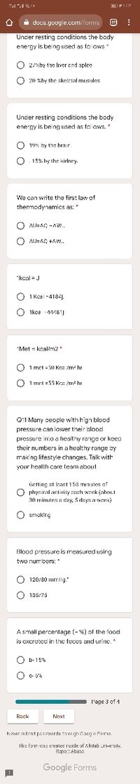 i docs.yougle.com/forms E
Under resting conditions che bady
energy is being useci as folows
O 2/sby t1e livor end splee
O 20 %by thr skeletal musules
Uncer resting conditions :he body
energy is being used as folows.*
O 19% by the brair
O. 15%. by the kirlnry.
Wa can write the first law of
thermodynamics as: *
O AJ=A, -AW.
O AU=A0 +Aw..
Ikcal = J
O
1 Kcel -4184).
O 1koa -11181)
IMet = kcalm2*
O
1 met = 50 Kca /m hr
O 1 rmrl =55 Ke /m hr
011 Many seople with high blood
pressure can lower their blood
pressure into e healthy range or keep
their numbers in a healthy range by
making lifestyle changes. Talk with
your health care team about
Grtting at Irant 150 minutos af
O nhysiral ar:tivity anch wrak (ahni.t
30 minutes a day, 5 dayn a wenk)
O smaking
Blood pressure is measured using
two nurmbers:
O 120/30 mmHg."
O 135/75
A small percentage (- %) of the food
is excrotod in the fucos and urine.*
O b-15%
b- 15%
l'age 3 of 1
Back
Next
Kaver atmit paaawerda Yegh Cang a Fors
The fon wes createc incide of Akilab Lri-ersily.
Bapa: Ahuna
Google Forms
