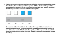 c. Finally, the research team genotyped hundreds of families affected by haemophilia. Among
those families, they found many that had a pattern of RFLP like that of daughter1, her
husband and her parents. When they genotyped the children in those families, they found
the following association between the RFLP and hemophilia:
458
46
54
442
The numbers at the bottom indicate the number of progeny with that combination of
hemophilia phenotype and RFLP polymorphism found among these families. What is the
map distance between the RFLP and the hemophilia gene? Show your work. (hint: think
about how this pedigree is similar to the gene mapping experiment with black and vestigial
fruit flies)
