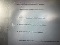 Prepare the following transactions in T accounts
1. Cash patients paid $50,000 for services rendered
2. Purchased an Investment for $60,000 and paid cash
3. Billed insurance company for patient services $70,000
4. Bought medical supplies on account $44,000.00
5. Bought a parcel of land for future expansion. Received a mortgage for $500,000
