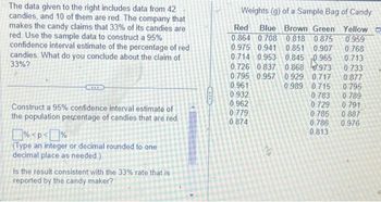 The data given to the right includes data from 42
candies, and 10 of them are red. The company that
makes the candy claims that 33% of its candies are
red. Use the sample data to construct a 95%
confidence interval estimate of the percentage of red
candies. What do you conclude about the claim of
33%?
Construct a 95% confidence interval estimate of
the population percentage of candies that are red.
%<p<%
(Type an integer or decimal rounded to one
decimal place as needed.)
Is the result consistent with the 33% rate that is
reported by the candy maker?
Weights (g) of a Sample Bag of Candy
Red Blue Brown Green
0.864 0.708 0.818 0.875
0.975 0.941 0.851 0.907
0.714 0.953 0.845 0.965
0.726 0837 0.868
973
0.795 0.957 0.929 0.717
0.961
0.989 0.715
0.932
0.962
0.779
0.874
elp
0.783
0.729
0.785
0.786
0.813
Yellow
0.959
0.768
0.713
0.733
0.877
0.795
0.789
0.791
0.887
0.976