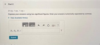 **Part C**

(0 cm, 1 cm, 1 cm)

**Express your answers using two significant figures. Enter your answers numerically separated by commas.**

[ View Available Hint(s) ]

\( B_x, B_y, B_z = \) [____________________] T

[ Submit button ]

---

This section presents a physics problem in which students are expected to express their answers with two significant figures. The coordinates given are (0 cm, 1 cm, 1 cm), and students need to find the magnetic field components \( B_x, B_y, B_z \) at this point, providing their answer separated by commas and in Tesla (T). 