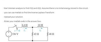 Use S domain analysis to find i1(t) and i2(t). Assume there is no initial energy stored in the circuit.
-you can use matlab to find the Inverse Laplace Transform
-Upload your solution.
-Enter your matlab code in the answer box.
8.4 H
m
=0
336 V
10 H
42 Ω
: 48 Ω