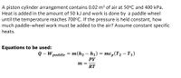 A piston cylinder arrangement contains 0.02 m³ of air at 50°C and 400 kPa.
Heat is added in the amount of 50 kJ and work is done by a paddle wheel
until the temperature reaches 700°C. If the pressure is held constant, how
much paddle-wheel work must be added to the air? Assume constant specific
heats.
Equations to be used:
о - W раddle 3 т(hz — h) %3 тср (Тz — Ti)
PV
m =
RT

