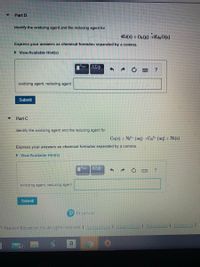 Part B
Identify the oxidizing agent and the reducing agent for
4Li(s) + O, (E) 2Li, 0(5)
Express your answers as chemical formulas separated by a comma.
> View Available Hint(s)
oxidizing agent, reducing agent
Submit
Part C
Identify the oxidizing agent and the reducing agent for
Ca(s) | Ni' (aq) >Ca (aq) | Ni(s)
Express your answers as chemical formulas separated by a comma.
> View Available Hint(s)
oxidizing agent, reducing agent
Submit
Pearson
1 Pearson Education Inc. All rights reserved. I Termeof Use | Erany Pole Permissions Contact r
a
62
