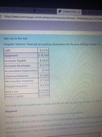 Otros Gateway x DEL Chapter 6 Pos X
Chapter 6 Post X
Student Web
https://www.ameengage.com/mod/quiz/attempt.php?attempt=3946963&cmid=1071696
Take me to the text
Hespeler Services' financial accounting information for the year ending October 31,
Cash
$8,970
Equipment
$36,180
Accounts Payable
$4,820
Accounts Receivable
$3,710
Accumulated Depreciation
$570
Unearned Revenue
$1,400
Merchandise Inventory
$7,020
Prepaid Insurance
$2,530
Bank Loan
$24,000
Presto, Capital
$ 27,620
The bank loan is payable over 4 years and $6,000 will be paid by October 31, 2020.
Required
Prepare a classified balance sheet using the balances listed above.
Do not enter dollar signs or commas in the input boxes. For accumulated depreciat
Select accounts according to their classification. If more than one account is used u
above. For example, if cash and accounts receivable are both current assets choose
second.