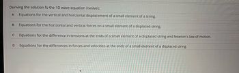 Deriving the solution fo the 1D wave equation involves:
A Equations for the vertical and horizontal displacement of a small element of a string.
B Equations for the horizontal and vertical forces on a small element of a displaced string.
с Equations for the difference in tensions at the ends of a small element of a displaced string and Newton's law of motion.
Equations for the differences in forces and velocities at the ends of a small element of a displaced string
D