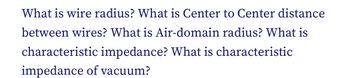 What is wire radius? What is Center to Center distance
between wires? What is Air-domain radius? What is
characteristic impedance? What is characteristic
impedance of vacuum?