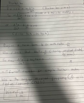 Hooke's law
F=-5x =
Lor
So md²x +sr
d+²
So nowo
d²x
dt²
Cdivide both sides by m
m
a
d ²x
5+²
Define
Wo soch that Wo²=
'Wo=.
m
(Hookes law & ma
€
moved it to this side making o
new term to do with ratio s
m
ما
m
d²x + ²xzo
dt²
2
force)! equation for simple harmonic motion
I is in
m
SC spring constant divided
by mar)
Wo is the angolar resonant frequency
radian / second Crad/s)