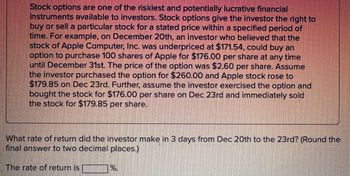 Stock options are one of the riskiest and potentially lucrative financial
instruments available to investors. Stock options give the investor the right to
buy or sell a particular stock for a stated price within a specified period of
time. For example, on December 20th, an investor who believed that the
stock of Apple Computer, Inc. was underpriced at $171.54, could buy an
option to purchase 100 shares of Apple for $176.00 per share at any time
until December 31st. The price of the option was $2.60 per share. Assume
the investor purchased the option for $260.00 and Apple stock rose to
$179.85 on Dec 23rd. Further, assume the investor exercised the option and
bought the stock for $176.00 per share on Dec 23rd and immediately sold
the stock for $179.85 per share.
What rate of return did the investor make in 3 days from Dec 20th to the 23rd? (Round the
final answer to two decimal places.)
The rate of return is _________%.