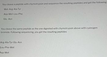 You cleave a peptide with chymotrypsin and sequence the resulting peptides and get the following:
Met-Arg-Ala-Tyr
Asp-Met-Leu-Phe
Gly-Asn
You cleave the same peptide as the one digested with chymotrypsin above with cyanogen
bromide. Following sequencing, you get the resulting peptides
Arg-Ala-Tyr-Gly-Asn
Leu-Phe-Met
Asp-Met