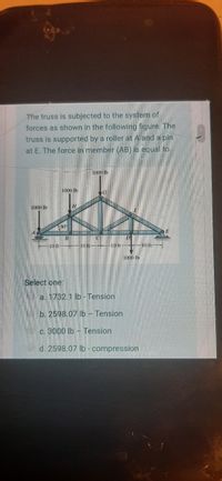 The truss is subjected to the system of
forces as shown in the following figure. The
truss is supported by a roller at A and a pin
at E. The force in member (AB) is equal to.
1000 lb
1000 lb
1000 Ib
30
10 ft
10 ft-
10 ft-
1000 lb
Select one:
a. 1732.1 lb - Tension
b. 2598.07 lb - Tension
C. 3000 lb - Tension
d. 2598.07 lb- compression
