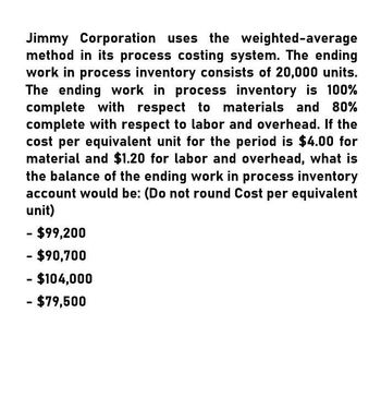 Jimmy Corporation uses the weighted-average
method in its process costing system. The ending
work in process inventory consists of 20,000 units.
The ending work in process inventory is 100%
complete with respect to materials and 80%
complete with respect to labor and overhead. If the
cost per equivalent unit for the period is $4.00 for
material and $1.20 for labor and overhead, what is
the balance of the ending work in process inventory
account would be: (Do not round Cost per equivalent
unit)
- $99,200
- $90,700
$104,000
- $79,500