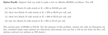 Option Payoffs. Suppose that you wish to make a bet on Alibaba (BABA) as follows. You will
(a) buy two March 15 calls struck at K
=
$65 at $10.62 per call.
(b) short two March 15 calls struck at K = $70 at $6.95 per call, and
(c) short two March 15 calls struck at K = $80 at $2.31 per call, and
(d) buy two March 15 calls struck at K
$85 at $1.17 per call.
=
The current price of BABA is $74.63. For the purpose of this problem, assume the calls are European (in
fact, standard single name options are American) and assume you can buy a call on one share (in fact, call
options contracts are options on 100 shares.)