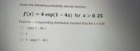 Given the following probability density function:
f(x) = 4 exp(1 – 4x) for x > 0.25
Find the corresponding distribution function F(x) for x > 0.25
O - exp( 1 - 4x)
O 1
O 1- exp( 1 - 4x )
