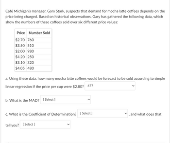 Café Michigan's manager, Gary Stark, suspects that demand for mocha latte coffees depends on the
price being charged. Based on historical observations, Gary has gathered the following data, which
show the numbers of these coffees sold over six different price values:
Price Number Sold
$2.70 760
$3.50 510
$2.00 980
$4.20 250
$3.10 320
$4.05 480
a. Using these data, how many mocha latte coffees would be forecast to be sold according to simple
linear regression if the price per cup were $2.80? 677
b. What is the MAD? [Select]
C. What is the Coefficient of Determination? [Select]
tell you? [Select ]
9
and what does that