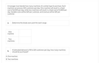 A manager must decide how many machines of a certain type to purchase. Each
machine can process 100 customers per day. One machine will result in a fixed
cost of $2,000 per day, while two machines will result in a fixed cost of $3,800 per
day. Variable costs will be $20 per customer, and revenue will be $45 per
customer.
a.
Determine the break-even point for each range.
One
machine
Two
machines.
b.
If estimated demand is 90 to 120 customers per day, how many machines
should be purchased?
A.One machine
B. Two machines