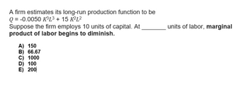 A firm estimates its long-run production function to be
Q = -0.0050 K³L³ + 15 K²L²
Suppose the firm employs 10 units of capital. At
product of labor begins to diminish.
A) 150
B) 66.67
C) 1000
D) 100
E) 200
I
units of labor, marginal