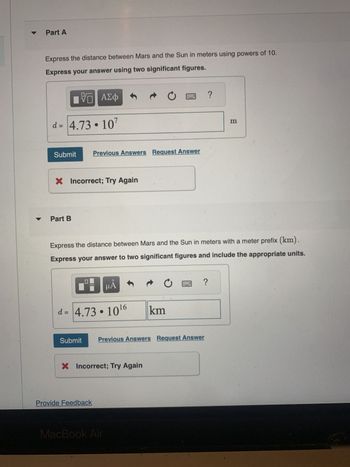 ▼
Part A
Express the distance between Mars and the Sun in meters using powers of 10.
Express your answer using two significant figures.
IVE
Π| ΑΣΦ
d = 4.73.107
Submit
X Incorrect; Try Again
Part B
Submit
Previous Answers Request Answer
Provide Feedback
Express the distance between Mars and the Sun in meters with a meter prefix (km).
Express your answer to two significant figures and include the appropriate units.
μÅ
d= 4.73.10¹6
X Incorrect; Try Again
C
MacBook Air
C
km
Previous Answers Request Answer
?
?
m