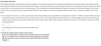 Convertible Premiums
The Tsetsekos Company was planning to finance an expansion. The principal executives of the company all agreed that an industrial company such as theirs should
finance growth by means of common stock rather than by debt. However, they felt that the current $48 per share price of the company's common stock did not reflect
its true worth, so they decided to sell a convertible security. They considered a convertible debenture but feared the burden of fixed interest charges if the common
stock did not rise enough in price to make conversion attractive. They decided on an issue of convertible preferred stock, which would pay a dividend of $1.70 per
share.
a. The conversion ratio will be 1.0; that is, each share of convertible preferred can be converted into a single share of common. Therefore, the convertible's par value
(and also the issue price) will be equal to the conversion price, which in turn will be determined as a premium (i.e., the percentage by which the conversion price
exceeds the stock price) over the current market price of the common stock. What will the conversion price be if it is set at an 11% premium? Round your answer
to the nearest cent.
$
At a 25% premium? Round your answer to the nearest cent.
$
b. Should the preferred stock include a call provision?
I. No, the company does not want to force conversion under any circumstance.
II. Yes, to be able to force conversion if the market rises above the call price.
III. Yes, to be able to force conversion if the market falls below the call price.
-Select- ✓