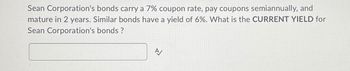 Sean Corporation's bonds carry a 7% coupon rate, pay coupons semiannually, and
mature in 2 years. Similar bonds have a yield of 6%. What is the CURRENT YIELD for
Sean Corporation's bonds?
A/