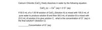 Calcium Chloride (CaCl,) freely dissolves in water by the following equation.
CaCl, (s)-
Ca" (aq) + 2 CI (aq)
If 50.0 mL of a 1.00 M solution of CaCl, (Solution A) is mixed with 105.0 mL of
pure water to produce solution B and then 58.5 mL of solution B is mixed with
23.0 mL of solution A to give solution C, what is the concentration of CI (aq) in
the final solution? (Solution C)
Concentration of CI (aq)
