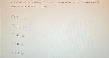 **Title: Calculating the Change in Entropy for a Chemical Reaction**

Present the problem as follows:

---

**Question: What is the change in entropy (in J·K⁻¹·mol⁻¹) of the system for the following reaction?**

\[2H_2(g) + 2F_2(g) \rightarrow 2H_2O(l) + F_2(g)\]

---

**Options:**

1. -352.4
2. -176.2
3. -790
4. -684
5. +122.0

---

### Explanation:

In this problem, we are given a chemical reaction and asked to determine the change in entropy (\(ΔS\)) of the system. Entropy is a measure of the disorder or randomness in a system, typically expressed in joules per kelvin per mole (J·K⁻¹·mol⁻¹).

When calculating entropy changes, it is important to consider the standard molar entropy values for each substance involved in the reaction at a given temperature (usually 298 K). Here is a step-by-step approach on how you could compute \(ΔS\) for the given reaction:

1. **Identify the reactants and products**:
   - Reactants: 2 moles of H₂ (g) and 2 moles of F₂ (g)
   - Products: 2 moles of H₂O (l) and 1 mole of F₂ (g)
   
2. **Use standard molar entropy (\(S°\)) values**:
   - Standard molar entropy values for each substance must be taken from a reference (e.g., H₂(g), F₂(g), H₂O(l)).
   
3. **Calculate the entropy change**:
   \[
   ΔS = \sum S°(\text{products}) - \sum S°(\text{reactants})
   \]

4. **Substitute the values**:
   \[
   ΔS = [2S°(H₂O(l)) + S°(F₂(g))] - [2S°(H₂(g)) + 2S°(F₂(g))]
   \]

5. **Solve for \(ΔS\)**:
   - Perform the algebra using the given entropy values to find the correct option from the list.

**Note:**
The actual numerical values for standard molar entropy