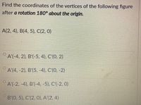 Find the coordinates of the vertices of the following figure
after a rotation 180° about the origin.
A(2, 4), B(4, 5), C(2, 0)
A'(-4, 2), B'(-5, 4), C'(0, 2)
A'(4, -2), B'(5, -4), C'(0, -2)
A'(-2, -4), B'(-4, -5), C'(-2, 0)
B'(0, 5), C'(2, 0), A'(2, 4)
