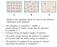 A
B
Which of the statements below are true of the substance
represented in the diagram?
O a
The substance in container C exhibits a
greater amount of kinetic energy than the substance
in container A.
O b
Container B has the highest number of particles.
The kinetic energy between the particles in container
B is greater than the kinetic energy in container C.
O d
The particles in container B are moving at a greater
speed than the particles in container C.
