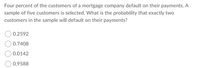 Four percent of the customers of a mortgage company default on their payments. A
sample of five customers is selected. What is the probability that exactly two
customers in the sample will default on their payments?
0.2592
0.7408
0.0142
0.9588
