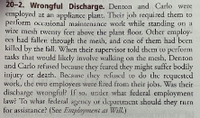 20-2. Wrongful Discharge. Denton and Carlo were
employed at an appliance plant. Their joh required them to
perform osional maintenance worlk while standing on a
wire mesh twenty feet above the plant floor. Ocher employ
es kad fallen through the meih, and one of them had been
killal by the fall. When their supervisor told them tw perform
tasks that would lilkely involve walking on the mesh, Denton
and Carlo refused because they feared chey might suffer bodily
injury or death. Recause they reflised w do tle rcquested
work, the two employees were fired from their jobs, Was their
discharge wrongful? If so, usder whar federal employment
law? Ta whar federal gency ot dkpurtment should they rurn
for assistance? (See fimplayment as WAN.)
