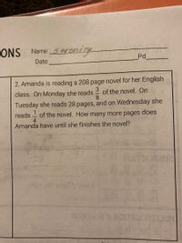 ONS
Name Senzning
Pd
Date
2. Amanda is reading a 208 page novel for her English
3
class. On Monday she reads
of the novel. On
8
Tuesday she reads 28 pages, and on Wednesday she
of the novel. How many more pages does
4
reads
Amanda have until she finishes the novel?
28
bbb n01
