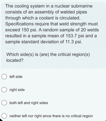 The cooling system in a nuclear submarine
consists of an assembly of welded pipes
through which a coolant is circulated.
Specifications require that weld strength must
exceed 150 psi. A random sample of 20 welds
resulted in a sample mean of 153.7 psi and a
sample standard deviation of 11.3 psi.
Which side(s) is (are) the critical region(s)
located?
O left side
Oright side
O both left and right sides
O neither left nor right since there is no critical region