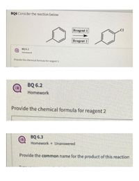 BQ6 Consider the reaction below:
CI
Reagent 1:
Reagent 2:
BQ 6.1
!!
Homework
Provide the chemical formula for reagent 1
BQ 6.2
Homework
Provide the chemical formula for reagent 2
BQ 6.3
Homework Unanswered
Provide the common name for the product of this reaction
