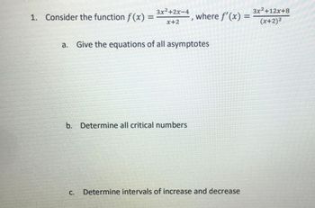 1. Consider the function f(x) =
3x²+2x-4
a. Give the equations of all asymptotes
C.
where f'(x) =
X+2
b. Determine all critical numbers
3x²+12x+8
(x+2)²
Determine intervals of increase and decrease