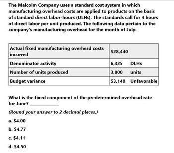 The Malcolm Company uses a standard cost system in which
manufacturing overhead costs are applied to products on the basis
of standard direct labor-hours (DLHs). The standards call for 4 hours
of direct labor per unit produced. The following data pertain to the
company's manufacturing overhead for the month of July:
Actual fixed manufacturing overhead costs
incurred
Denominator activity
Number of units produced
$28,440
6,325
DLHS
3,800
units
$3,140 Unfavorable
Budget variance
What is the fixed component of the predetermined overhead rate
for June?
(Round your answer to 2 decimal places.)
a. $4.00
b. $4.77
c. $4.11
d. $4.50