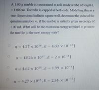 A 1.00 g marble is constrained to roll inside a tube of length L
= 1.00 cm. The tube is capped at both ends. Modelling this as a
one-dimensional infinite square well, determine the value of the
quantum number n, if the marble is initially given an energy of
1.00 mJ. What will be the excitation energy required to promote
the marble to the next energy state?
n = 4.27 x 1028, E = 4.68 x 10-32 J
n = 1.826 x 1057, E = 2 x 10-3J
%3D
n = 4.62 x 1055 , E = 1.99 x 10-3 J
%3D
n = 4.27 x 1028,E = 2.34 x 10 32 J
%3D
